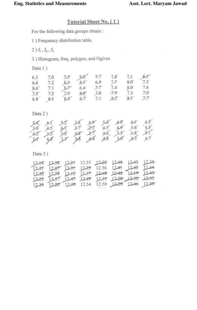 Eng. Statistics and Measurements
Asst. Lect. Maryam Jawad
Tutorial Sheet No. (1)
For the following data groups obtain :
1) Frequency distribution table.
2) fr, fp, fe
3) Histogram, freq. polygon, and Ogives
Data 1)
6.3
9-0
8.5
6.4
7.0
7.5
7.7
7.8
6.6
8.6
7.5
6.8
7.2
7.1
7.2
6.9
7.T
7.8
7.1
7.7
7.4
8.0
7.3
7.6
8.0
7.3
7.9
7.0
84
6.7
Data 2)
S4 41 52 28
3.9
A.5
64 31 23
S.o
4.5
4.6
4.9
4,3
5.6
4.3
S.5
30 AS
18
47
Data 3)
1216 1238 122t 12.55 12,22 1240 12A3 12.35-
1231 1207 123t 1233 12.56 124t 1242 1244
12.30 12.39 12 10 1237 1218 1248 12-19 124
1225 1237 12.47 12-49 1235 1228 12IO 12:31
12.20 1239 12.54 12.59 12229 1246 1209
12.35
