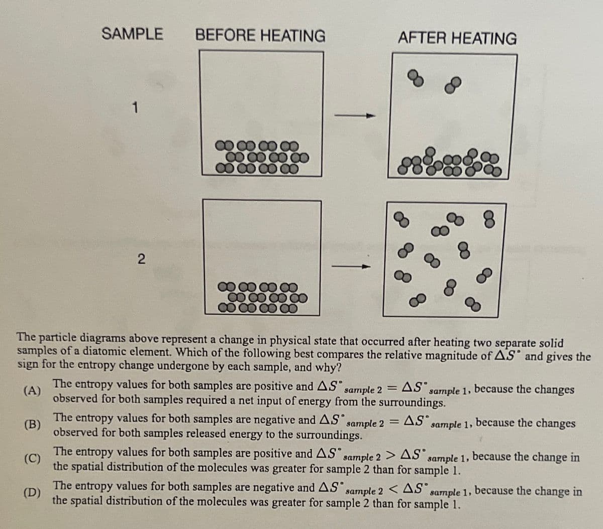 SAMPLE
1
2
BEFORE HEATING
00
8
AFTER HEATING
888
8
The particle diagrams above represent a change in physical state that occurred after heating two separate solid
samples of a diatomic element. Which of the following best compares the relative magnitude of AS and gives the
sign for the entropy change undergone by each sample, and why?
(A)
=
The entropy values for both samples are positive and AS sample 2 AS sample 1, because the changes
observed for both samples required a net input of energy from the surroundings.
The entropy values for both samples are negative and AS sample 2
observed for both samples released energy to the surroundings.
=
(B)
AS sample 1, because the changes
(C)
The entropy values for both samples are positive and AS sample 2 > AS sample 1, because the change in
the spatial distribution of the molecules was greater for sample 2 than for sample 1.
(D)
The entropy values for both samples are negative and AS sample 2 <AS sample 1, because the change in
the spatial distribution of the molecules was greater for sample 2 than for sample 1.