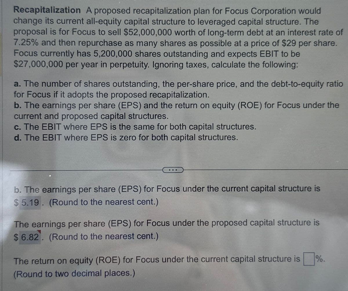 Recapitalization A proposed recapitalization plan for Focus Corporation would
change its current all-equity capital structure to leveraged capital structure. The
proposal is for Focus to sell $52,000,000 worth of long-term debt at an interest rate of
7.25% and then repurchase as many shares as possible at a price of $29 per share.
Focus currently has 5,200,000 shares outstanding and expects EBIT to be
$27,000,000 per year in perpetuity. Ignoring taxes, calculate the following:
a. The number of shares outstanding, the per-share price, and the debt-to-equity ratio
for Focus if it adopts the proposed recapitalization.
b. The earnings per share (EPS) and the return on equity (ROE) for Focus under the
current and proposed capital structures.
c. The EBIT where EPS is the same for both capital structures.
d. The EBIT where EPS is zero for both capital structures.
..
b. The earnings per share (EPS) for Focus under the current capital structure is
$5.19. (Round to the nearest cent.)
The earnings per share (EPS) for Focus under the proposed capital structure is
$6.82. (Round to the nearest cent.)
The return on equity (ROE) for Focus under the current capital structure is
(Round to two decimal places.)
%.