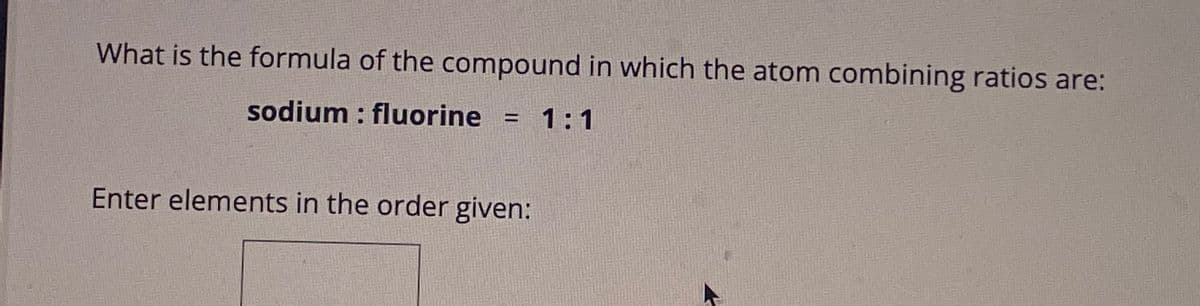 What is the formula of the compound in which the atom combining ratios are:
sodium : fluorine
1:1
=
Enter elements in the order given: