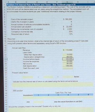 B
C
D
E
F
G
H
1 Problem 9-6 Internal Rate of Return and Taxes-See Textbook page 9-30
2 The Boston Culinary Institute is evaluating a classroom remodeling project. The cost of the remodel will be
3 $350,000 and will be depreciated over six years using the straight-line method. The remodeled room will
4 accommodate five extra students per year. Additional information relating to the project follows:
5
10
11
12
13
14
20
21
22
23
24
25
26
27
28
29
30
31
32
33
34
35
36
37
38
15 Required
16 Assuming a six-year time horizon, what is the internal rate of return of the remodeling project? Calculate
17 using both present value factors and separately using Excel's IRR function
18
19
39
40
Cost of the remodel project
Useful life of project in years
Annual number of extra accommodated students
Annual tuition per student
41
42
43
Before-tax incremental cost of a student
Company's income tax rate
Required rate of retur
Annual cash flow
Revenue
Less costs:
Other than depreciation
Depreciation (straight-line)
Income before taxes
Income tax expense
Net income
Add depreciation
Cash flow each year
Present value factor
IRR function
$ 350,000
6
5
Investment
$ 22.000
S
2,000
20%
12%
factor
Indicate how the Internal rate of return is calculated using the factor arrived at above.
IRR
EXCE
44
45 Should the company invest in the remodel? Explain why or why not
46
47
$ 110,000
10,000
58.333
100 000
20,000
80,000
138 333
Cash Flow Per Year
3
Use the excel function in cell D43