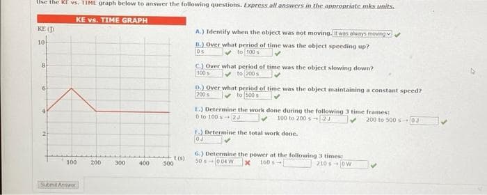 Use the KE vs. TIME graph below to answer the following questions. Express all answers in the appropriate mks units.
KE vs. TIME GRAPH
KE (D
10
8
6
4
A.) Identify when the object was not moving. It was always moving✔
B.) Over what period of time was the object speeding up?
to 100 s
C.) Over what period of time was the object slowing down?
100 S
to 200 st
D.) Over what period of time was the object maintaining a constant speed?
200 s
to 500 s
E.) Determine the work done during the following 3 time frames:
0 to 100s 2J
100 to 200 s 2J
F.) Determine the total work done.
0J
G.) Determine the power at the following 3 times:
200 to 500 s 03
t(s)
100
200
300
400
500
Submit Answor
50s-004 W
x 160 s
210 s 0W