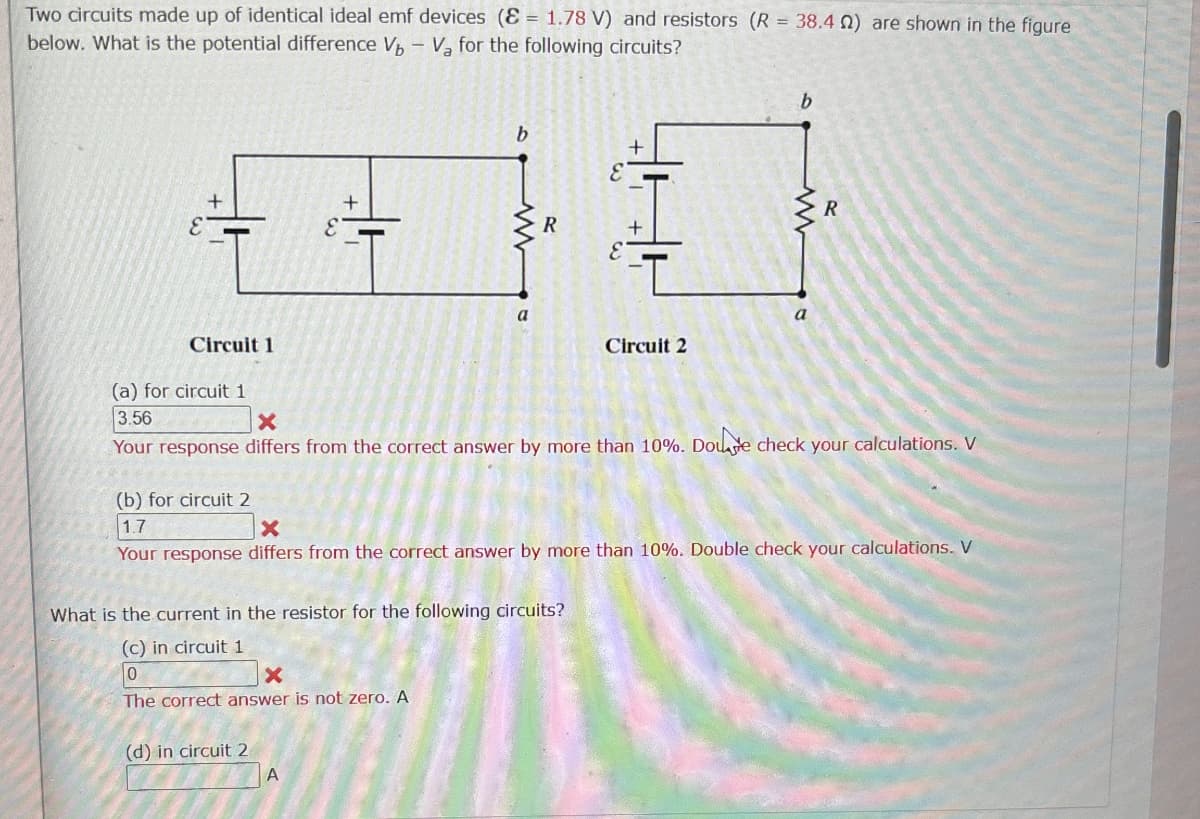 =
Two circuits made up of identical ideal emf devices (81.78 V) and resistors (R 38.40) are shown in the figure
below. What is the potential difference V-Va for the following circuits?
b
b
+
+
+
R
E
www
R
Circuit 1
(a) for circuit 1
3.56
×
a
a
Circuit 2
Your response differs from the correct answer by more than 10%. Doute check your calculations. V
(b) for circuit 2
1.7
x
Your response differs from the correct answer by more than 10%. Double check your calculations. V
What is the current in the resistor for the following circuits?
(c) in circuit 1
0
The correct answer is not zero. A
(d) in circuit 2
A