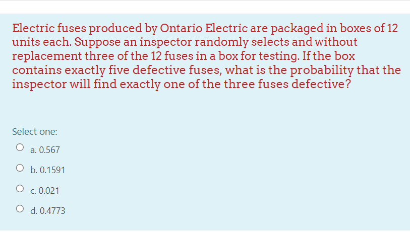 Electric fuses produced by Ontario Electric are packaged in boxes of 12
units each. Suppose an inspector randomly selects and without
replacement three of the 12 fuses in a box for testing. If the box
contains exactly five defective fuses, what is the probability that the
inspector will find exactly one of the three fuses defective?
Select one:
a. 0.567
O b. 0.1591
c. 0.021
O d. 0.4773
