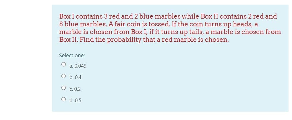 Box I contains 3 red and 2 blue marbles while Box II contains 2 red and
8 blue marbles. A fair coin is tossed. If the coin turns up heads, a
marble is chosen from Box I; if it turns up tails, a marble is chosen from
Box II. Find the probability that a red marble is chosen.
Select one:
a. 0.049
O b. 0.4
O c. 0.2
O d. 0.5
