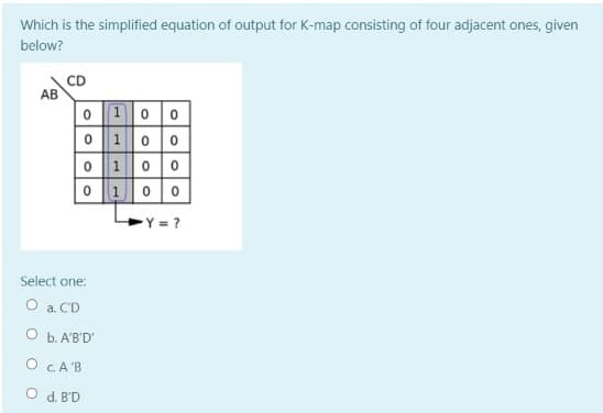 Which is the simplified equation of output for K-map consisting of four adjacent ones, given
below?
CD
AB
o 10 0
0100
o 100
0 100
Y = ?
Select one:
O a. CD
O b. A'B'D'
O CA'B
O d. B'D
