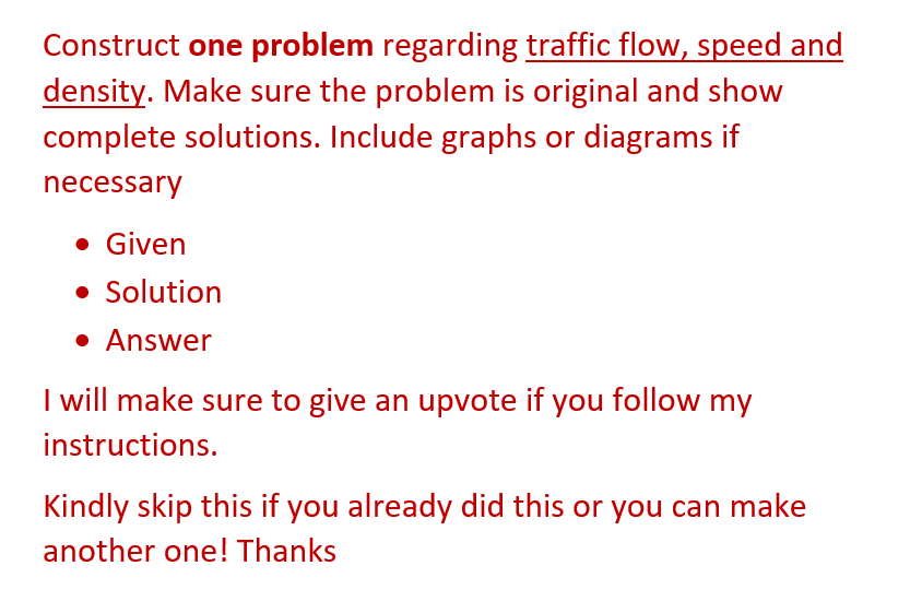 Construct one problem regarding traffic flow, speed and
density. Make sure the problem is original and show
complete solutions. Include graphs or diagrams if
necessary
• Given
• Solution
• Answer
I will make sure to give an upvote if you follow my
instructions.
Kindly skip this if you already did this or you can make
another one! Thanks