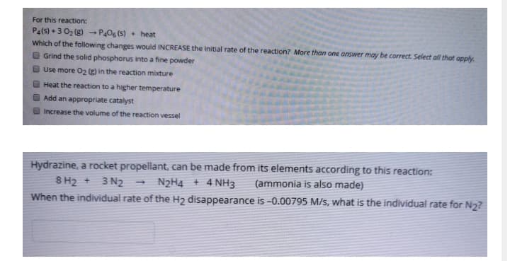 For this reaction:
Pa(s) +3 02 (g) - POg (s) + heat
Which of the following changes would INCREASE the initial rate of the reaction? More than one answer may be correct. Select all that apply.
O Grind the solid phosphorus into a fine powder
O Use more 02 (g) in the reaction mixture
Heat the reaction to a higher temperature
O Add an appropriate catalyst
Increase the volume of the reaction vessel
Hydrazine, a rocket propellant, can be made from its elements according to this reaction:
8 H2 +
3 N2
N2H4 + 4 NH3
(ammonia is also made)
When the individual rate of the H2 disappearance is -0.00795 M/s, what is the individual rate for N2?
