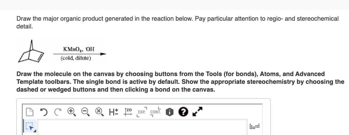 Draw the major organic product generated in the reaction below. Pay particular attention to regio- and stereochemical
detail.
KMnO4, OH
(cold, dilute)
Draw the molecule on the canvas by choosing buttons from the Tools (for bonds), Atoms, and Advanced
Template toolbars. The single bond is active by default. Show the appropriate stereochemistry by choosing the
dashed or wedged buttons and then clicking a bond on the canvas.
H± 2D EXP CONT. 1 ?