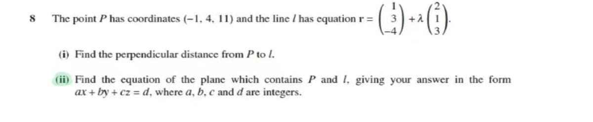 The point P has coordinates (-1, 4, 11) and the line / has equation r =
(i) Find the perpendicular distance from P to l.
(ii) Find the equation of the plane which contains P and I, giving your answer in the form
ax + by + cz = d, where a, b, c and d are integers.
