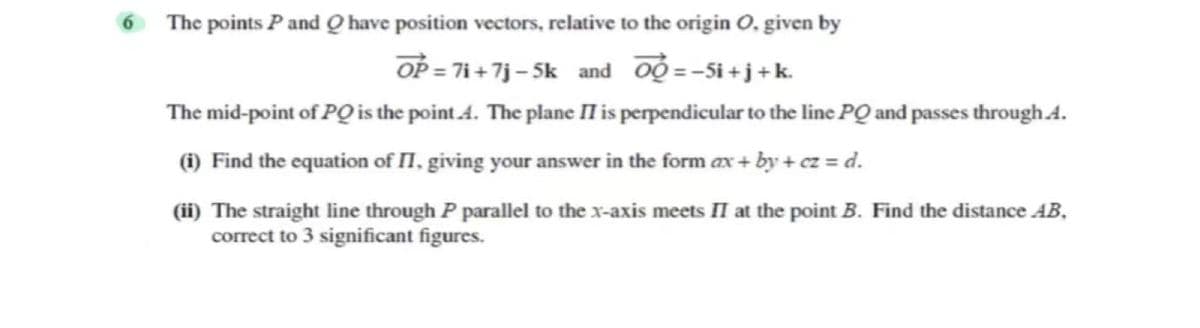 6 The points P and Q have position vectors, relative to the origin O, given by
OP = 7i + 7j – 5k and oộ =-Si+j+k.
The mid-point of PO the point A. The plane II is perpendicular to the line PQ and passes through 4.
(1) Find the equation of I, giving your answer in the form ax + by + cz = d.
(ii) The straight line through P parallel to the x-axis meets II at the point B. Find the distance AB,
correct to 3 significant figures.
