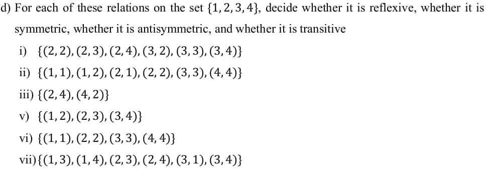 d) For each of these relations on the set {1,2,3,4}, decide whether it is reflexive, whether it is
symmetric, whether it is antisymmetric, and whether it is transitive
i) {(2,2), (2,3), (2, 4), (3, 2), (3,3), (3,4)}
ii) {(1,1), (1,2), (2, 1), (2, 2), (3, 3), (4, 4)}
iii) {(2,4), (4, 2)}
v) {(1,2), (2,3), (3, 4)}
vi) {(1,1), (2, 2), (3, 3), (4, 4)}
vii){(1,3), (1,4), (2,3), (2, 4), (3, 1), (3,4)}
