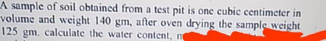 A sample of soil obtained from a test pit is one cubic centimeter in
volume and weight 140 gm, after oven drying the sample weight
125 gm. calculate the water content, n
