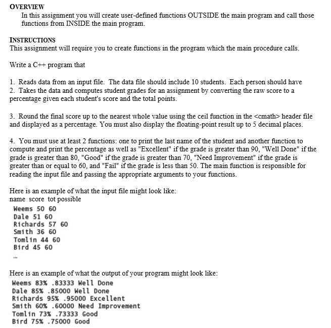 OVERVIEW
In this assignment you will create user-defined functions OUTSIDE the main program and call those
functions from INSIDE the main program.
INSTRUCTIONS
This assignment will require you to create functions in the program which the main procedure calls.
Write a C++ program that
1. Reads data from an input file. The data file should include 10 students. Each person should have
2. Takes the data and computes student grades for an assignment by converting the raw score to a
percentage given each student's score and the total points.
3. Round the final score up to the nearest whole value using the ceil function in the <cmath> header file
and displayed as a percentage. You must also display the floating-point result up to 5 decimal places.
4. You must use at least 2 functions: one to print the last name of the student and another function to
compute and print the percentage as well as "Excellent" if the grade is greater than 90, "Well Done" if the
grade is greater than 80, "Good" if the grade is greater than 70, "Need Improvement" if the grade is
greater than or equal to 60, and "Fail" if the grade is less than 50. The main function is responsible for
reading the input file and passing the appropriate arguments to your functions.
Here is an example of what the input file might look like:
name score tot possible
Weems 50 60
Dale 51 60
Richards 57 60
Smith 36 60
Tomlin 44 60
Bird 45 60
Here is an example of what the output of your program might look like:
Weems 83% .83333 Well Done
Dale 85% .85000 Well Done
Richards 95% .95000 Excellent
Smith 60% .60000 Need Improvement
Tomlin 73% .73333 Good
Bird 75% .75000 Good
