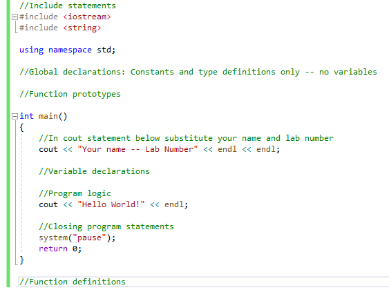 //Include statements
E#include <iostream>
#include <string>
using namespace std;
//Global declarations: Constants and type definitions only -- no variables
//Function prototypes
eint main()
{
//In cout statement below substitute your name and lab number
cout <« "Your name -- Lab Number" <« endl <« endl;
//Variable declarations
//Program logic
cout <« "Hello World!" << endl;
//Closing program statements
system("pause");
return 0;
//Function definitions
