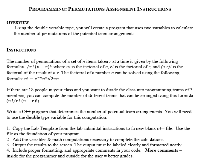 PROGRAMMING: PERMUTATIONS ASSIGNMENT INSTRUCTIONS
OVERVIEW
Using the double variable type, you will create a program that uses two variables to calculate
the number of permutations of the potential team arrangements.
INSTRUCTIONS
The number of permutations of a set of n items taken r at a time is given by the following
formulan !/r! (n –- r)!: where n! is the factorial of n, r! is the factorial of r, and (n-r)! is the
factorial of the result of n-r. The factorial of a number n can be solved using the following
formula: n! = e"n"V2n.
If there are 18 people in your class and you want to divide the class into programming teams of 3
members, you can compute the number of different teams that can be arranged using this formula
(n !/r! (n – r)).
Write a C++ program that determines the number of potential team arrangements. You will need
to use the double type variable for this computation.
1. Copy the Lab Template from the lab submittal instructions to fa new blank c++ file. Use the
file as the foundation of your program|
2. Add the variables & math computations necessary to complete the calculations.
3. Output the results to the screen. The output must be labeled clearly and formatted neatly.
4. Include proper formatting, and appropriate comments in your code. More comments -
inside for the programmer and outside for the user = better grades.
