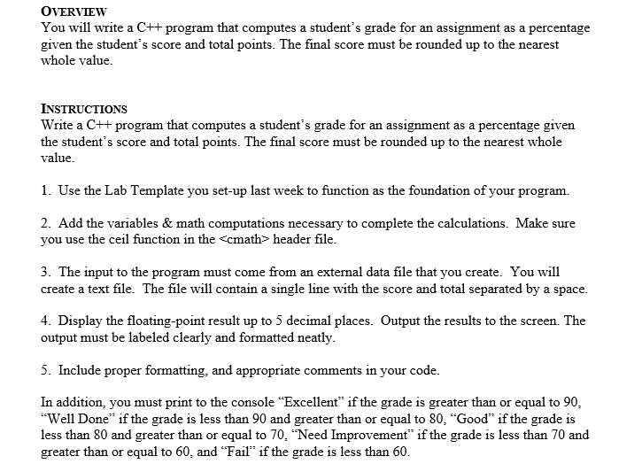 OVERVIEW
You will write a C++ program that computes a student's grade for an assignment as a percentage
given the student's score and total points. The final score must be rounded up to the nearest
whole value.
INSTRUCTIONS
Write a C++ program that computes a student's grade for an assignment as a percentage given
the student's score and total points. The final score must be rounded up to the nearest whole
value.
1. Use the Lab Template you set-up last week to function as the foundation of your program.
2. Add the variables & math computations necessary to complete the calculations. Make sure
you use the ceil function in the <cmath> header file.
3. The input to the program must come from an external data file that you create. You will
create a text file. The file will contain a single line with the score and total separated by a space.
4. Display the floating-point result up to 5 decimal places. Output the results to the screen. The
output must be labeled clearly and formatted neatly.
5. Include proper formatting, and appropriate comments in your code.
In addition, you must print to the console "Excellent" if the grade is greater than or equal to 90,
"Well Done" if the grade is less than 90 and greater than or equal to 80, "Good" if the grade is
less than 80 and greater than or equal to 70, “Need Improvement" if the grade is less than 70 and
greater than or equal to 60, and “Fail" if the grade is less than 60.
