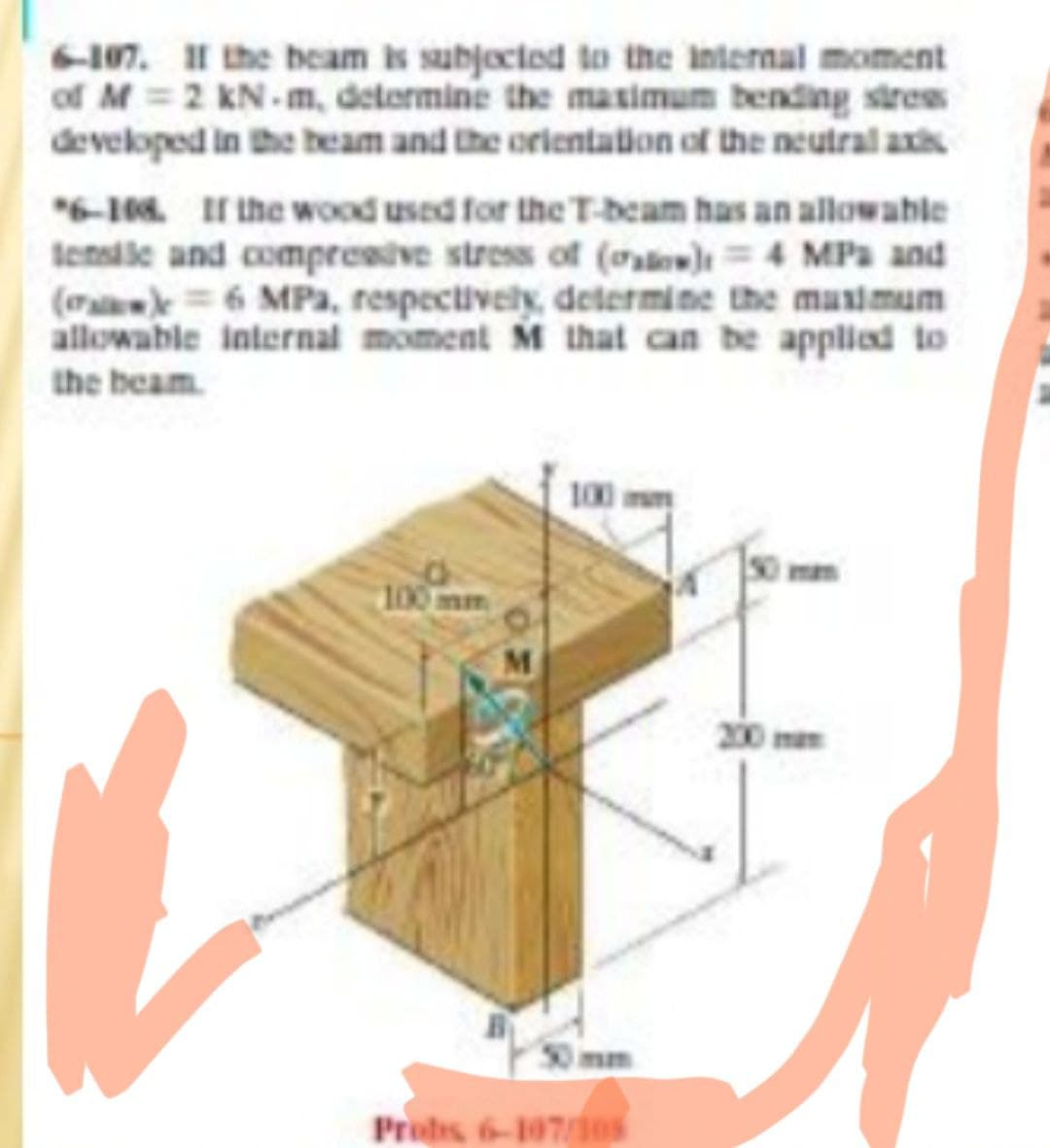 6-107. I1 the beam is subjoctod to the internal moment
of M =2 KN.m, determine the masimum bending stres
developed in the beam and the orientation of the neutral axis
6-10. I the wood used for the T-beam has an allowable
tensile and compresive stress of (o)4 MPa and
(o 6 MPa, respectively, determine the masimum
allowable internal moment M that can be applied to
the beam.
100
100 mm
M
Prods 6-107/1es
