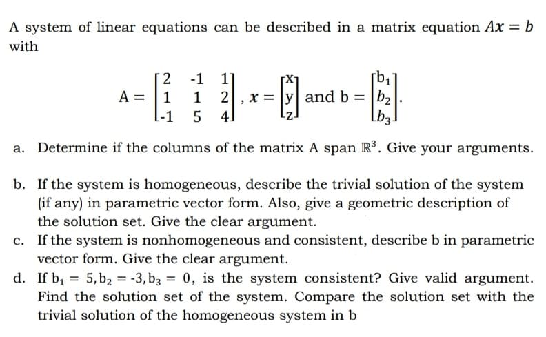 A system of linear equations can be described in a matrix equation Ax = b
with
[ 2
A =
L-1
El
-1
1]
2, x = |y| and b = |b2
4]
1
1
Lb3-
a. Determine if the columns of the matrix A span Rº. Give your arguments.
b. If the system is homogeneous, describe the trivial solution of the system
(if any) in parametric vector form. Also, give a geometric description of
the solution set. Give the clear argument.
If the system is nonhomogeneous and consistent, describe b in parametric
vector form. Give the clear argument.
d. If b, = 5, b2 = -3, b3 = 0, is the system consistent? Give valid argument.
Find the solution set of the system. Compare the solution set with the
trivial solution of the homogeneous system in b
