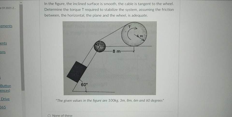 In the figure, the inclined surface is smooth, the cable is tangent to the wheel.
Determine the torque T required to stabilize the system, assuming the friction
between, the horizontal, the plane and the wheel, is adequate.
er SY 2021-2.
ements
T.
6 m
ents
ons
8 m
60°
Button
ences)
Drive
The given values in the figure are 100kg, 3m. 8m, óm and 60 degrees
365
None of these
