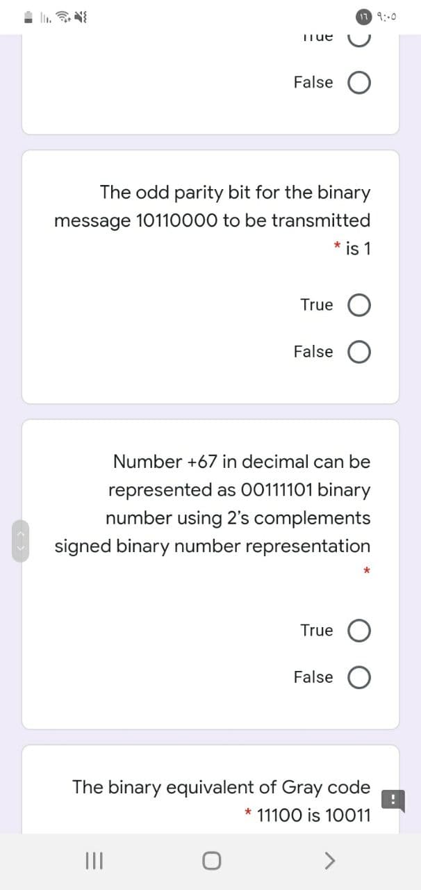 9:00
TTue
False O
The odd parity bit for the binary
message 10110000 to be transmitted
* is 1
True O
False
Number +67 in decimal can be
represented as 00111101 binary
number using 2's complements
signed binary number representation
True
False
The binary equivalent of Gray code
11100 is 10011
II
