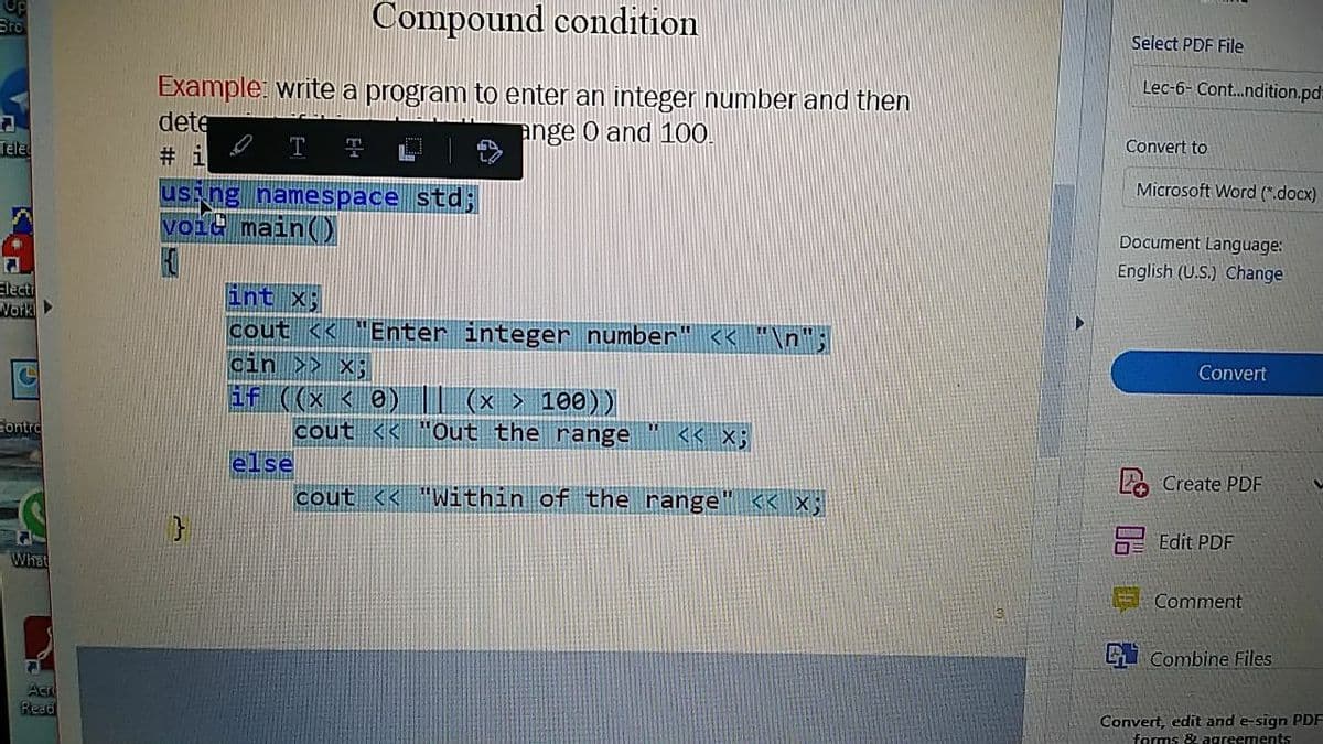 Compound condition
Select PDF File
Bro
Lec-6- Cont.ndition.pd
Example: write a program to enter an integer number and then
dete
ange O and 100.
Convert to
Tele
# i
Microsoft Word (*.docx)
us ng namespace std;
voic main)
Document Language:
English (U.S.) Change
Electi
Work
int x;
cout << "Enter integer number" << *
cin >> x;
if ((x < 0) I| (x > 10e))
Convert
Gontro
cout <<
Out the range
<< X;
else
L2 Create PDF
cout << "Within of the range
K< X;
E Edit PDF
What
Comment
i Combine Files
Aer
Read
Convert, edit and e-sign PDF
forms & agreements
