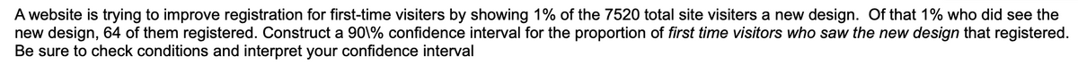 A website is trying to improve registration for first-time visiters by showing 1% of the 7520 total site visiters a new design. Of that 1% who did see the
new design, 64 of them registered. Construct a 90\% confidence interval for the proportion of first time visitors who saw the new design that registered.
Be sure to check conditions and interpret your confidence interval