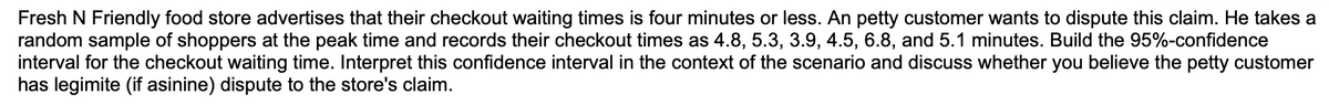 Fresh N Friendly food store advertises that their checkout waiting times is four minutes or less. An petty customer wants to dispute this claim. He takes a
random sample of shoppers at the peak time and records their checkout times as 4.8, 5.3, 3.9, 4.5, 6.8, and 5.1 minutes. Build the 95%-confidence
interval for the checkout waiting time. Interpret this confidence interval in the context of the scenario and discuss whether you believe the petty customer
has legimite (if asinine) dispute to the store's claim.