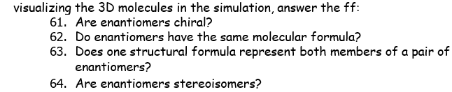 visualizing the 3D molecules in the simulation, answer the ff:
61. Are enantiomers chiral?
62. Do enantiomers have the same molecular formula?
63. Does one structural formula represent both members of a pair of
enantiomers?
64. Are enantiomers stereoisomers?
