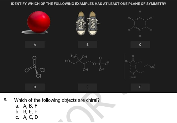 IDENTIFY WHICH OF THE FOLLOWING EXAMPLES HAS AT LEAST ONE PLANE OF SYMMETRY
B
H3C OH
HO
N-H
co
"CI
CI
OH
biotin
D
E
F
Which of the following objects are chiral?
а. А, В, F
b. В, Е, F
с. А, С, D
8.
O=S
