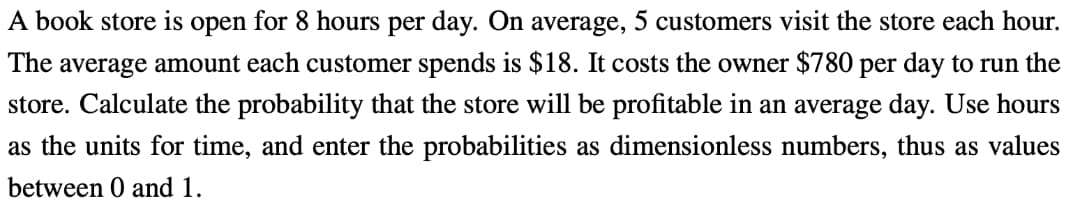 A book store is open for 8 hours per day. On average, 5 customers visit the store each hour.
The average amount each customer spends is $18. It costs the owner $780 per day to run the
store. Calculate the probability that the store will be profitable in an average day. Use hours
as the units for time, and enter the probabilities as dimensionless numbers, thus as values
between 0 and 1.
