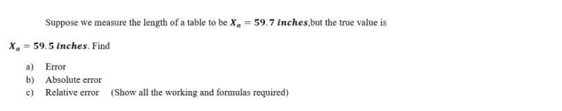 Suppose we measure the length of a table to be Xa= 59.7 inches, but the true value is
Xa= 59.5 inches. Find
a) Error
b) Absolute error
c) Relative error (Show all the working and formulas required)