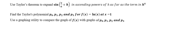 Use Taylor's theorem to expand sin (+ h) in ascending powers of h as far as the term in hª
Find the Taylor's polynomial po, P1, P2 and p3 for f(x) = ln(x) at x =1
Use a graphing utility to compare the graph of f(x) with graphs of po, P₁, P2 and p3