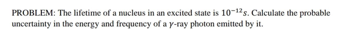 PROBLEM: The lifetime of a nucleus in an excited state is 10-12s. Calculate the probable
uncertainty in the energy and frequency of a y-ray photon emitted by it.
