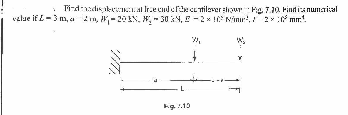 Find the displacement at free cndofthe cantilever shown in Fig. 7.10. Find its numerical
value if L = 3 m, a = 2 m, W, 20 kN, W, = 30 kN, E = 2 x 10$ N/mm?, I = 2 x 10% mmt.
W2
L
Fig. 7.10
