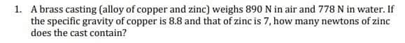 1. A brass casting (alloy of copper and zinc) weighs 890 N in air and 778 N in water. If
the specific gravity of copper is 8.8 and that of zinc is 7, how many newtons of zinc
does the cast contain?
