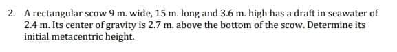 2. A rectangular scow 9 m. wide, 15 m. long and 3.6 m. high has a draft in seawater of
2.4 m. Its center of gravity is 2.7 m, above the bottom of the scow. Determine its
initial metacentric height.
