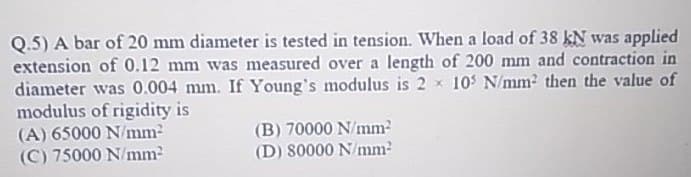 Q.5) A bar of 20 mm diameter is tested in tension. When a load of 38 kN was applied
extension of 0.12 mm was measured over a length of 200 mm and contraction in
diameter was 0.004 mm. If Young's modulus is 2 x 10 N/mm2 then the value of
modulus of rigidity is
(A) 65000 N/mm2
(C) 75000 N/mm2
(B) 70000 N/mm
(D) 80000 N/mm?
