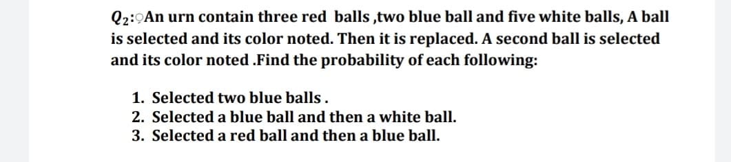 Q2:9An urn contain three red balls ,two blue ball and five white balls, A ball
is selected and its color noted. Then it is replaced. A second ball is selected
and its color noted .Find the probability of each following:
1. Selected two blue balls .
2. Selected a blue ball and then a white ball.
3. Selected a red ball and then a blue ball.
