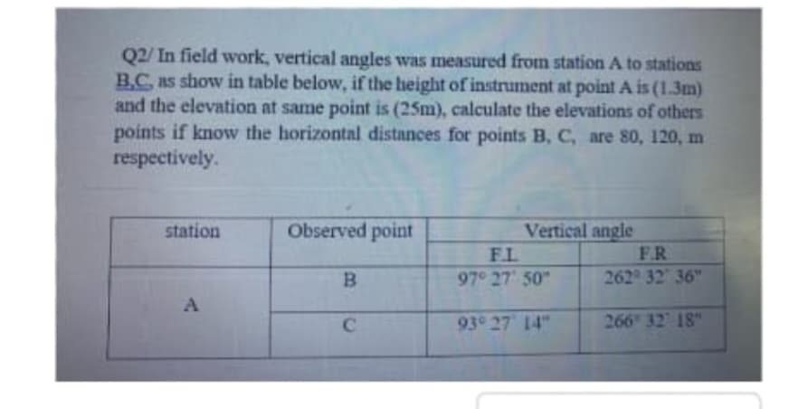 Q2/ In field work, vertical angles was measured from station A to stations
B.C as show in table below, if the height of instrument at point A is (1.3m)
and the elevation at same point is (25m), calculate the elevations of others
points if know the horizontal distances for points B, C, are 80, 120, m
respectively.
Observed point
Vertical angle
F.R
station
F.L
B.
"50 '7ב "97
262 32 36"
93° 27 14"
266 32 18"
