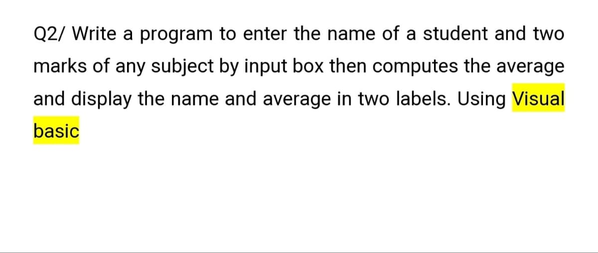 Q2/ Write a program to enter the name of a student and two
marks of any subject by input box then computes the average
and display the name and average in two labels. Using Visual
basic