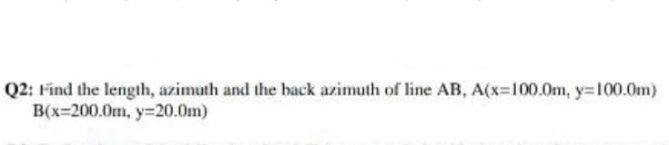 Q2: Find the length, azimuth and the hack azimuth of line AB, A(x=100.0m, y=100.0m)
B(x=200.0m, y=20.0m)
