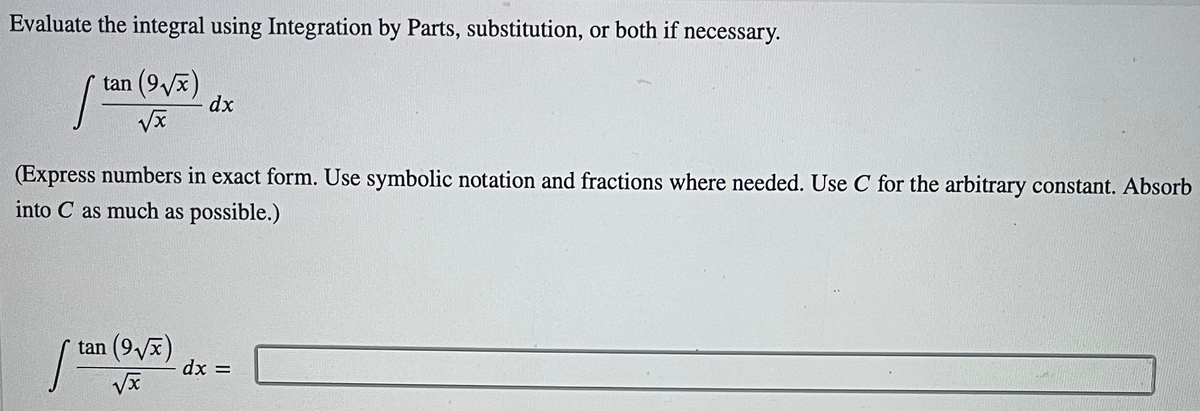 Evaluate the integral using Integration by Parts, substitution, or both if necessary.
tan (9vx)
dx
x/
(Express numbers in exact form. Use symbolic notation and fractions where needed. Use C for the arbitrary constant. Absorb
into C as much as possible.)
tan (9vx)
dx =
