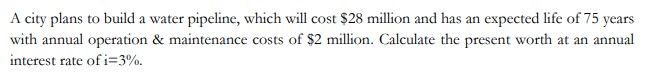 A city plans to build a water pipeline, which will cost $28 million and has an expected life of 75 years
with annual operation & maintenance costs of $2 million. Calculate the present worth at an annual
interest rate of i=3%.