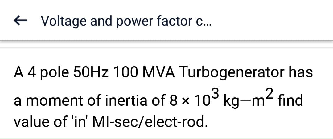 ← Voltage and power factor c...
A 4 pole 50Hz 100 MVA Turbogenerator has
2
a moment of inertia of 8 × 10³ kg-m² find
value of 'in' MI-sec/elect-rod.