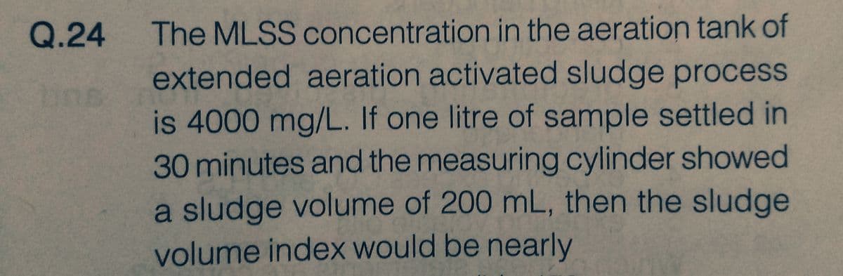 Q.24
The MLSS concentration in the aeration tank of
extended aeration activated sludge process
is 4000 mg/L. If one litre of sample settled in
30 minutes and the measuring cylinder showed
a sludge volume of 200 mL, then the sludge
volume index would be nearly