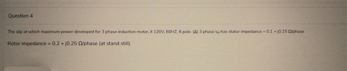 Question 4
The slip at which maximum power developed for 3 phase induction motor, it 120V, 60HZ, 6 pole. (A) 3 phase IM has stator impedance = 0.1 + j0.15 02/phase
Rotor impedance = 0.2 + j0.25 02/phase (at stand still).