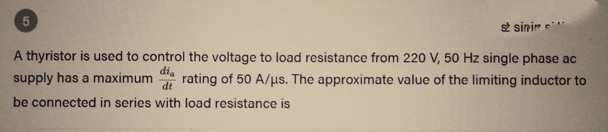 5
s sinir s
A thyristor is used to control the voltage to load resistance from 220 V, 50 Hz single phase ac
supply has a maximum rating of 50 A/us. The approximate value of the limiting inductor to
dia
dt
be connected in series with load resistance is