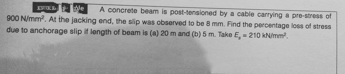 XXX
Tue
A concrete beam is post-tensioned by a cable carrying a pre-stress of
900 N/mm². At the jacking end, the slip was observed to be 8 mm. Find the percentage loss of stress
due to anchorage slip if length of beam is (a) 20 m and (b) 5 m. Take E = 210 kN/mm².