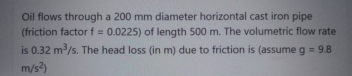 Oil flows through a 200 mm diameter horizontal cast iron pipe
(friction factor f = 0.0225) of length 500 m. The volumetric flow rate
is 0.32 m³/s. The head loss (in m) due to friction is (assume g = 9.8
m/s²)